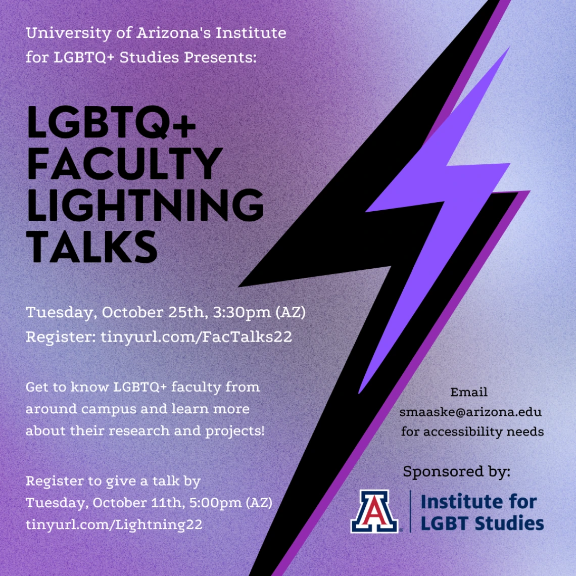 Purplish background with black and purple lightning bolts. White and black alternating text reads: University of Arizona's Institute for LGBTQ+ Studies Presents: LGBTQ+ Faculty Lightning Talks. Tuesday, October 25th at 3:30pm (AZ). Register at tinyurl.com/FACTalks22 . Get to know LGBTQ+ faculty from around campus and get to know more about their research and projects. Email smaaske@arizona.edu for accessibility needs. Institute UA logo in bottom corner.