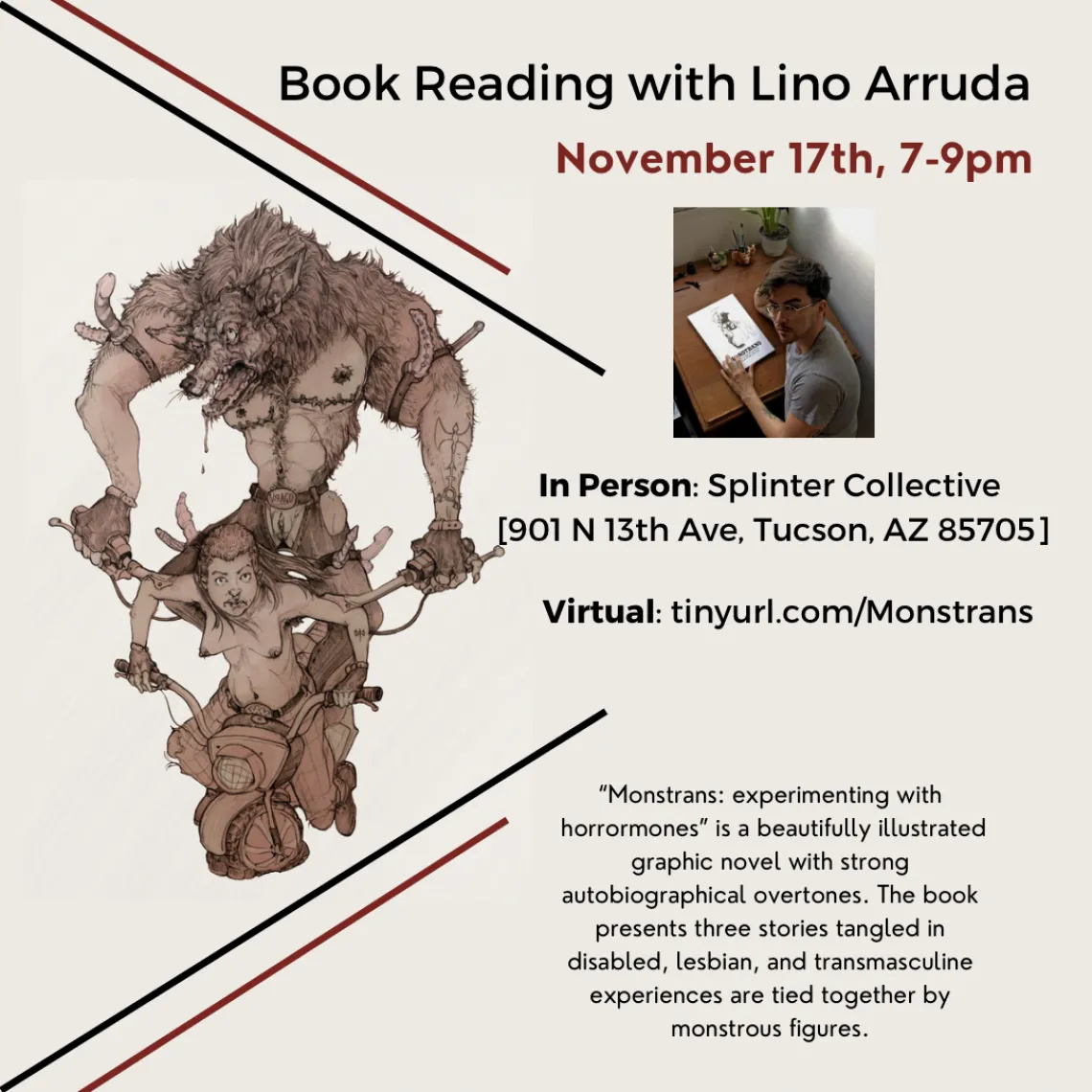 Tan flyer with black and red strips surrounding a cartoon monster behind a person. Text reads: Book reading with Lino Arruda. November 17th, 7-9pm. In-person: Splinter Collective [901 N 13th Ave, Tucson, AZ 85705] Virtual: tinyurl.com/Monstrans  “Monstrans: experimenting with horrormones” is a beautifully illustrated graphic novel with strong autobiographical overtones. The book presents three stories tangled in disabled, lesbian and transmasculine experiences that are tied together by monstrous figures.