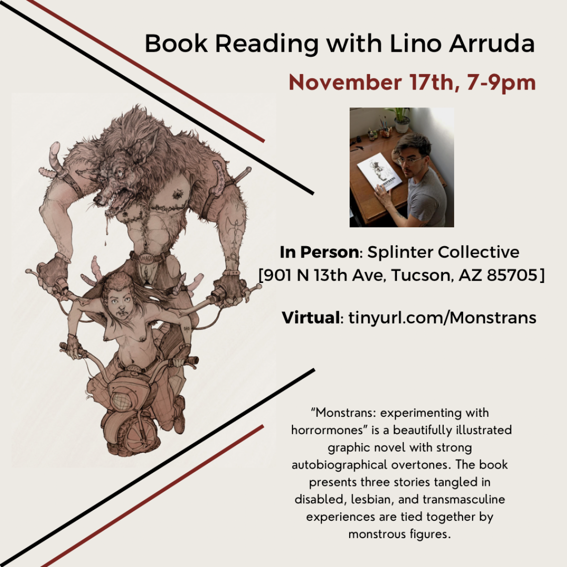 Tan flyer with black and red strips surrounding a cartoon monster behind a person. Text reads: Book reading with Lino Arruda. November 17th, 7-9pm. In-person: Splinter Collective [901 N 13th Ave, Tucson, AZ 85705] Virtual: tinyurl.com/Monstrans  “Monstrans: experimenting with horrormones” is a beautifully illustrated graphic novel with strong autobiographical overtones. The book presents three stories tangled in disabled, lesbian and transmasculine experiences that are tied together by monstrous figures.