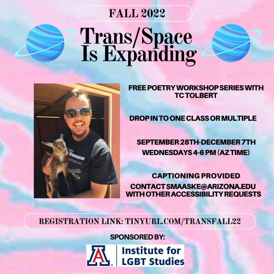 Trans flag colors on background of flyer (blue, pink, white). Two blue planets with rings at the top of flyer w/ a photo of TC Tolbert who is a white man with short brown hair holding a goat. Black text reads: Trans/Space is Expanding. Free poetry workshop series with TC Tolbert. Drop in to one class or multiple. September 28th-December 7th. Wednesdays 4-6pm (AZ Time). Captioning provided. Contact smaaske@arizona.edu with accessibility needs. Registration link: tinyurl.com/TransFall22