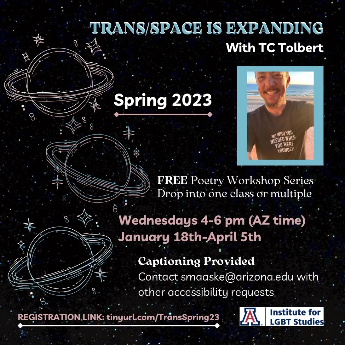 black background with stars and planets with rings in white. Trans flag colors (light blue, white, and light pink) text reads: “Trans/Space is Expanding with TC Tolbert. Spring 2023. FREE poetry workshop series. Drop into one class or multiple. Wednesdays 4-6pm (AZ time). January 18th-April 5th. Captioning provided. Contact smaaske@arizona.edu with other accessibility requests. Registration link: tinyurl.com/TransSpring23”.