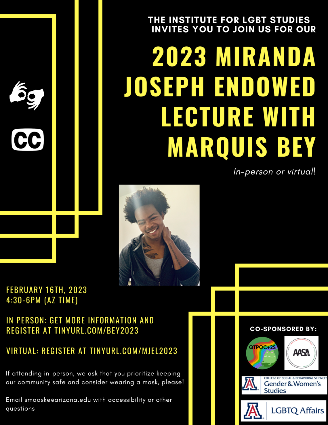 Black background with bright yellow overlaying rectangle outlines on the corners. White and bright yellow text reads: “The Institute for LGBT Studies invites you to join us for our 2023 Miranda Joseph Endowed Lecture with Marquis Bey: In-person or virtual! February 16th, 2023. 4:30-6pm (AZ Time). In person: get more information and register at tinyurl.com/Bey2023 Virtual: register at tinyurl.com/MJEL2023 